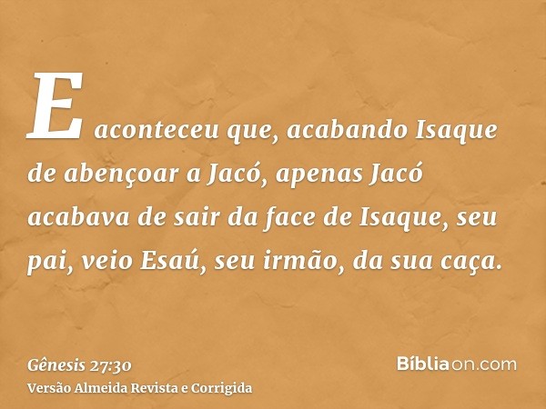 E aconteceu que, acabando Isaque de abençoar a Jacó, apenas Jacó acabava de sair da face de Isaque, seu pai, veio Esaú, seu irmão, da sua caça.
