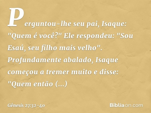 Perguntou-lhe seu pai, Isaque: "Quem é você?"
Ele respondeu: "Sou Esaú, seu filho mais velho". Profundamente abalado, Isaque começou a tremer muito e disse: "Qu