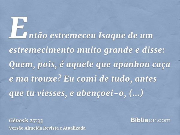 Então estremeceu Isaque de um estremecimento muito grande e disse: Quem, pois, é aquele que apanhou caça e ma trouxe? Eu comi de tudo, antes que tu viesses, e a