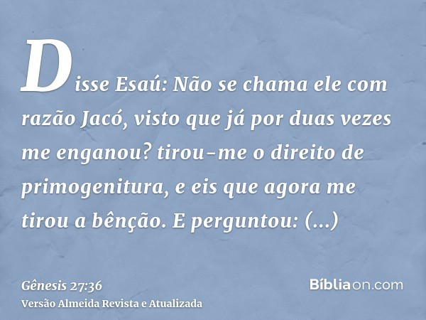 Disse Esaú: Não se chama ele com razão Jacó, visto que já por duas vezes me enganou? tirou-me o direito de primogenitura, e eis que agora me tirou a bênção. E p