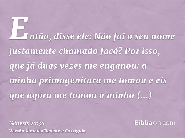 Então, disse ele: Não foi o seu nome justamente chamado Jacó? Por isso, que já duas vezes me enganou: a minha primogenitura me tomou e eis que agora me tomou a 