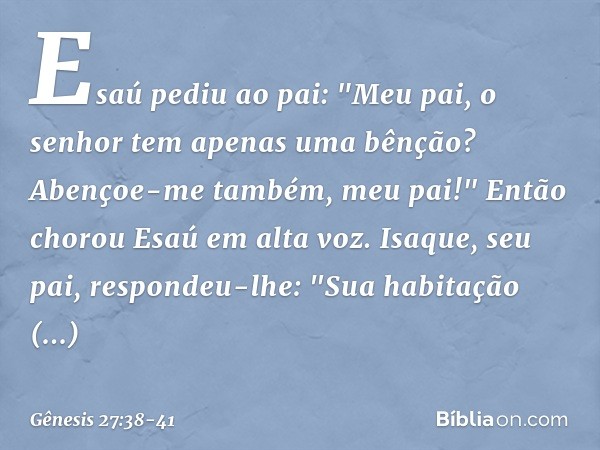 Esaú pediu ao pai: "Meu pai, o senhor tem apenas uma bênção? Abençoe-me também, meu pai!" Então chorou Esaú em alta voz. Isaque, seu pai, respondeu-lhe:
"Sua ha