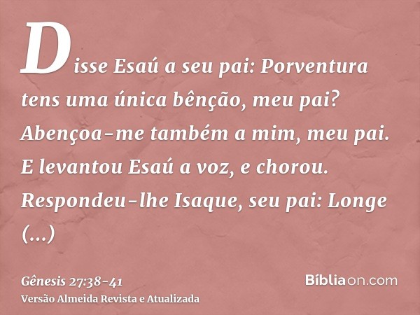 Disse Esaú a seu pai: Porventura tens uma única bênção, meu pai? Abençoa-me também a mim, meu pai. E levantou Esaú a voz, e chorou.Respondeu-lhe Isaque, seu pai