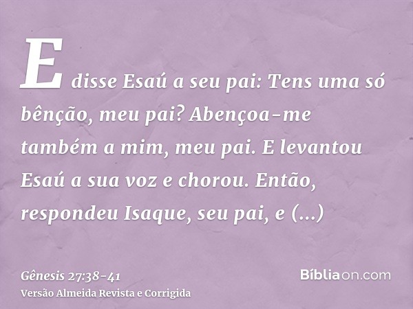 E disse Esaú a seu pai: Tens uma só bênção, meu pai? Abençoa-me também a mim, meu pai. E levantou Esaú a sua voz e chorou.Então, respondeu Isaque, seu pai, e di