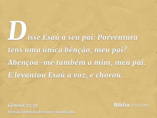 Disse Esaú a seu pai: Porventura tens uma única bênção, meu pai? Abençoa-me também a mim, meu pai. E levantou Esaú a voz, e chorou.