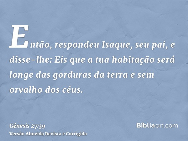 Então, respondeu Isaque, seu pai, e disse-lhe: Eis que a tua habitação será longe das gorduras da terra e sem orvalho dos céus.