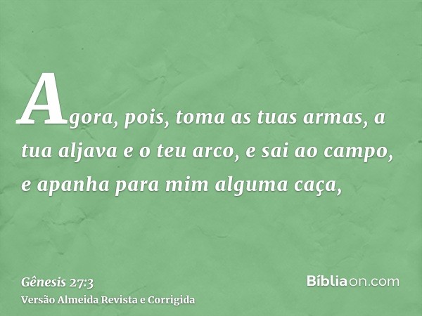 Agora, pois, toma as tuas armas, a tua aljava e o teu arco, e sai ao campo, e apanha para mim alguma caça,