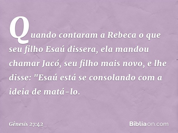 Quando contaram a Rebeca o que seu filho Esaú dissera, ela mandou chamar Jacó, seu filho mais novo, e lhe disse: "Esaú está se con­solando com a ideia de matá-l