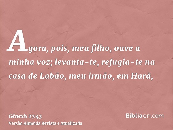 Agora, pois, meu filho, ouve a minha voz; levanta-te, refugia-te na casa de Labão, meu irmão, em Harã,