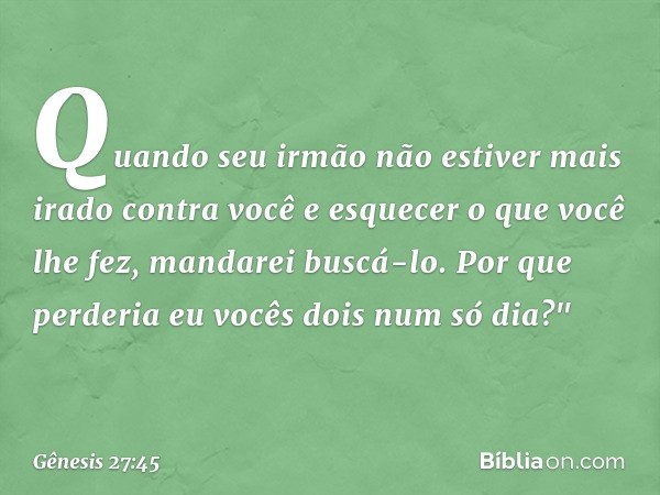 Quando seu irmão não esti­ver mais irado contra você e esquecer o que você lhe fez, mandarei buscá-lo. Por que perderia eu vocês dois num só dia?" -- Gênesis 27