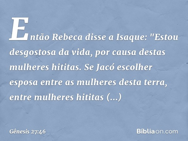 Então Rebeca disse a Isaque: "Estou desgostosa da vida, por causa destas mulheres hititas. Se Jacó escolher esposa entre as mulhe­res desta terra, entre mulhe­r