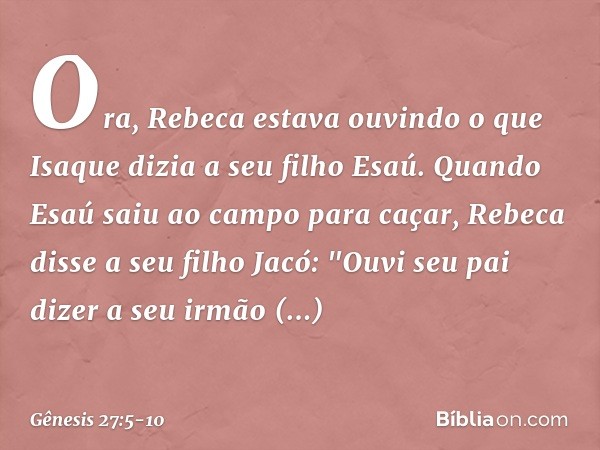 Ora, Rebeca estava ouvindo o que Isaque dizia a seu filho Esaú. Quando Esaú saiu ao campo para caçar, Rebeca disse a seu filho Jacó: "Ouvi seu pai dizer a seu i