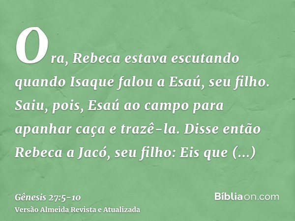 Ora, Rebeca estava escutando quando Isaque falou a Esaú, seu filho. Saiu, pois, Esaú ao campo para apanhar caça e trazê-la.Disse então Rebeca a Jacó, seu filho: