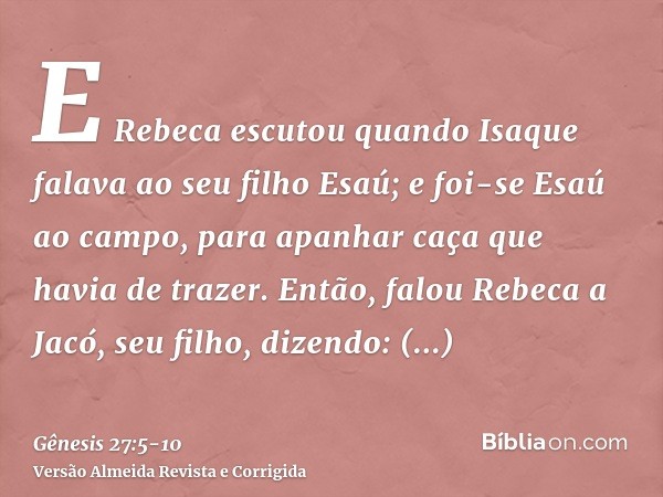 E Rebeca escutou quando Isaque falava ao seu filho Esaú; e foi-se Esaú ao campo, para apanhar caça que havia de trazer.Então, falou Rebeca a Jacó, seu filho, di