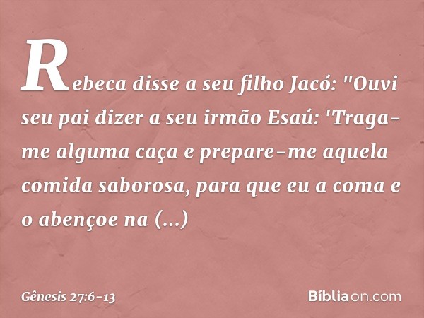 Rebeca disse a seu filho Jacó: "Ouvi seu pai dizer a seu irmão Esaú: 'Traga-me alguma caça e prepare-me aquela comida saborosa, para que eu a coma e o aben­çoe 