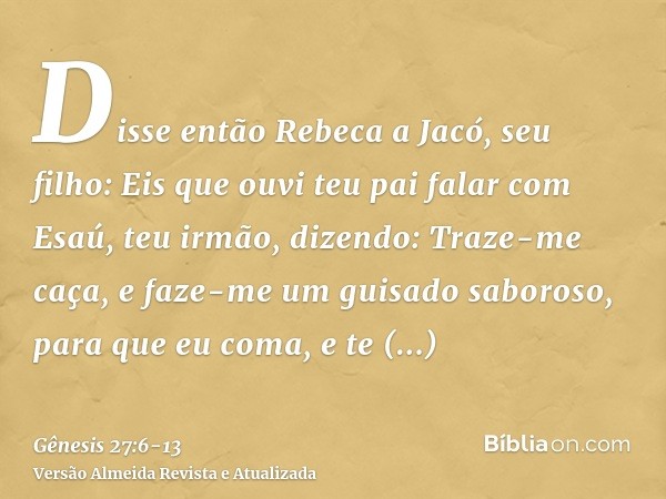 Disse então Rebeca a Jacó, seu filho: Eis que ouvi teu pai falar com Esaú, teu irmão, dizendo:Traze-me caça, e faze-me um guisado saboroso, para que eu coma, e 