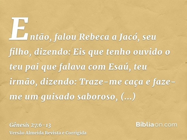 Então, falou Rebeca a Jacó, seu filho, dizendo: Eis que tenho ouvido o teu pai que falava com Esaú, teu irmão, dizendo:Traze-me caça e faze-me um guisado saboro