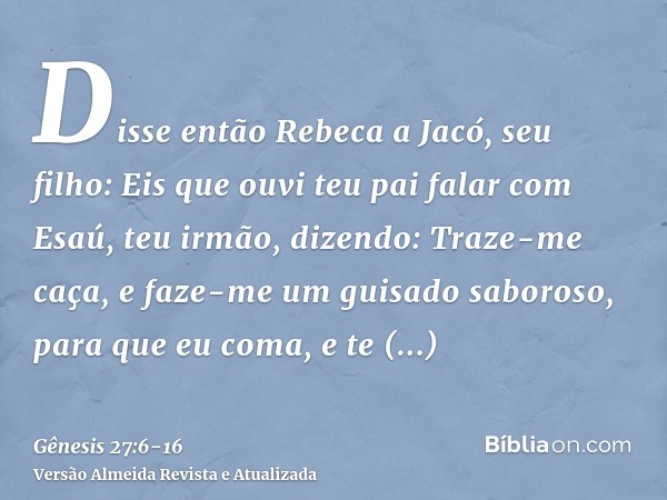 Disse então Rebeca a Jacó, seu filho: Eis que ouvi teu pai falar com Esaú, teu irmão, dizendo:Traze-me caça, e faze-me um guisado saboroso, para que eu coma, e 