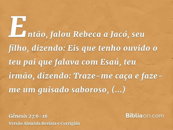 Então, falou Rebeca a Jacó, seu filho, dizendo: Eis que tenho ouvido o teu pai que falava com Esaú, teu irmão, dizendo:Traze-me caça e faze-me um guisado saboro