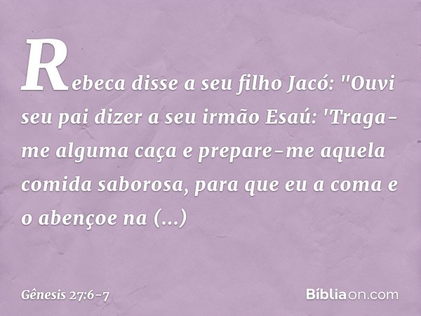 Rebeca disse a seu filho Jacó: "Ouvi seu pai dizer a seu irmão Esaú: 'Traga-me alguma caça e prepare-me aquela comida saborosa, para que eu a coma e o aben­çoe 