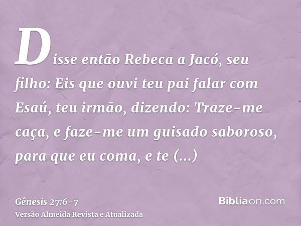 Disse então Rebeca a Jacó, seu filho: Eis que ouvi teu pai falar com Esaú, teu irmão, dizendo:Traze-me caça, e faze-me um guisado saboroso, para que eu coma, e