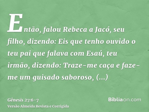 Então, falou Rebeca a Jacó, seu filho, dizendo: Eis que tenho ouvido o teu pai que falava com Esaú, teu irmão, dizendo:Traze-me caça e faze-me um guisado saboro