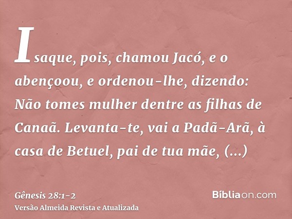 Isaque, pois, chamou Jacó, e o abençoou, e ordenou-lhe, dizendo: Não tomes mulher dentre as filhas de Canaã.Levanta-te, vai a Padã-Arã, à casa de Betuel, pai de