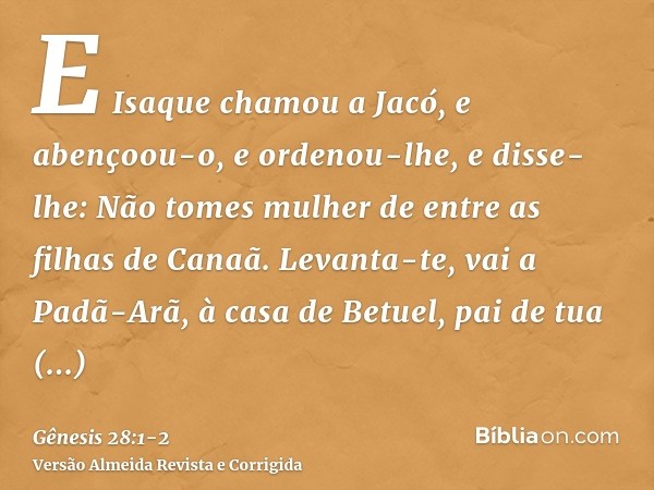 E Isaque chamou a Jacó, e abençoou-o, e ordenou-lhe, e disse-lhe: Não tomes mulher de entre as filhas de Canaã.Levanta-te, vai a Padã-Arã, à casa de Betuel, pai