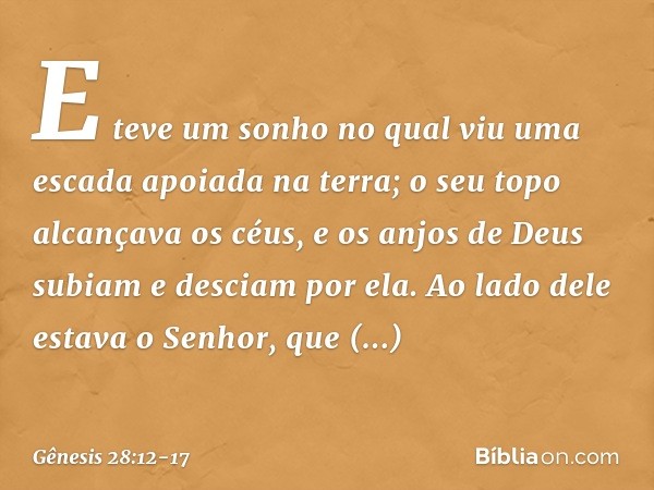 E teve um sonho no qual viu uma escada apoiada na terra; o seu topo alcan­çava os céus, e os anjos de Deus subiam e des­ciam por ela. Ao lado dele estava o Senh