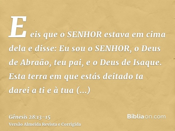 E eis que o SENHOR estava em cima dela e disse: Eu sou o SENHOR, o Deus de Abraão, teu pai, e o Deus de Isaque. Esta terra em que estás deitado ta darei a ti e 