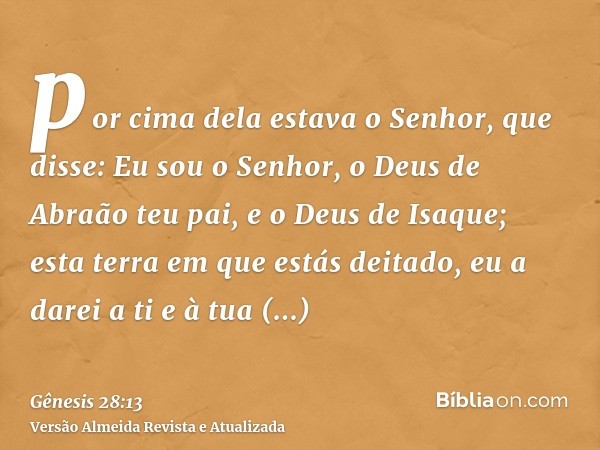 por cima dela estava o Senhor, que disse: Eu sou o Senhor, o Deus de Abraão teu pai, e o Deus de Isaque; esta terra em que estás deitado, eu a darei a ti e à tu