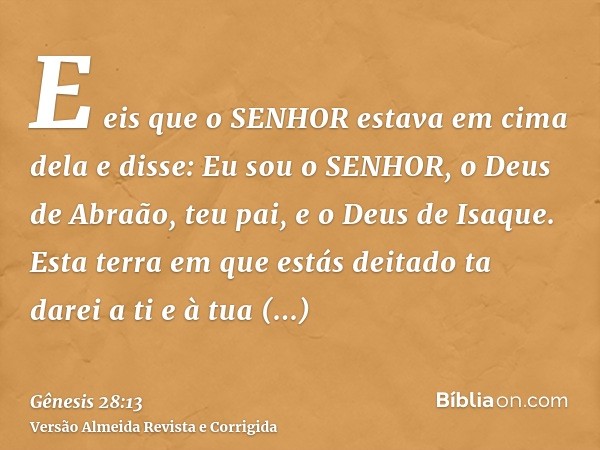 E eis que o SENHOR estava em cima dela e disse: Eu sou o SENHOR, o Deus de Abraão, teu pai, e o Deus de Isaque. Esta terra em que estás deitado ta darei a ti e 