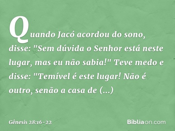 Quando Jacó acordou do sono, disse: "Sem dúvida o ­Senhor está neste lugar, mas eu não sabia!" Teve medo e disse: "Temível é este lugar! Não é outro, senão a ca