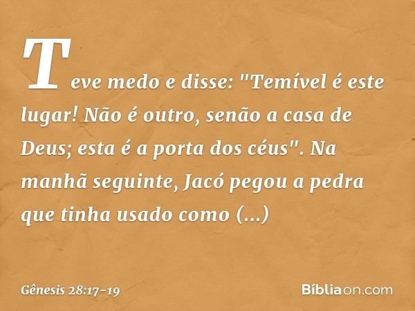 Teve medo e disse: "Temível é este lugar! Não é outro, senão a casa de Deus; esta é a porta dos céus". Na manhã seguinte, Jacó pegou a pedra que tinha usado com