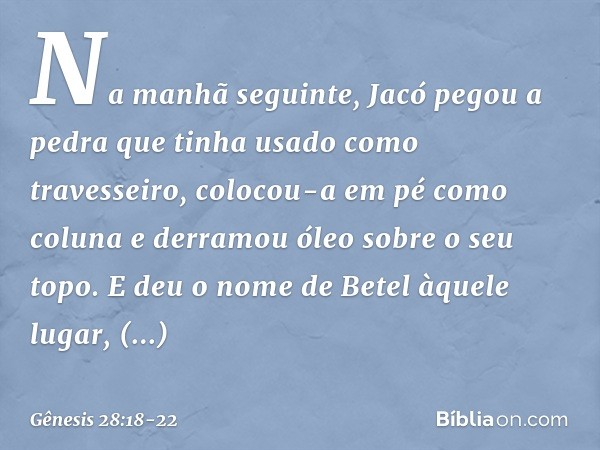 Na manhã seguinte, Jacó pegou a pedra que tinha usado como travesseiro, colocou-a em pé como coluna e derramou óleo sobre o seu topo. E deu o nome de Betel àque