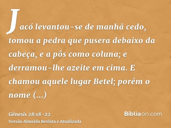 Jacó levantou-se de manhã cedo, tomou a pedra que pusera debaixo da cabeça, e a pôs como coluna; e derramou-lhe azeite em cima.E chamou aquele lugar Betel; poré