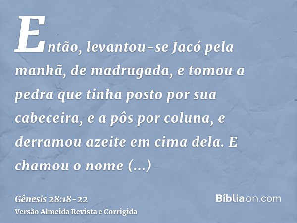 Então, levantou-se Jacó pela manhã, de madrugada, e tomou a pedra que tinha posto por sua cabeceira, e a pôs por coluna, e derramou azeite em cima dela.E chamou