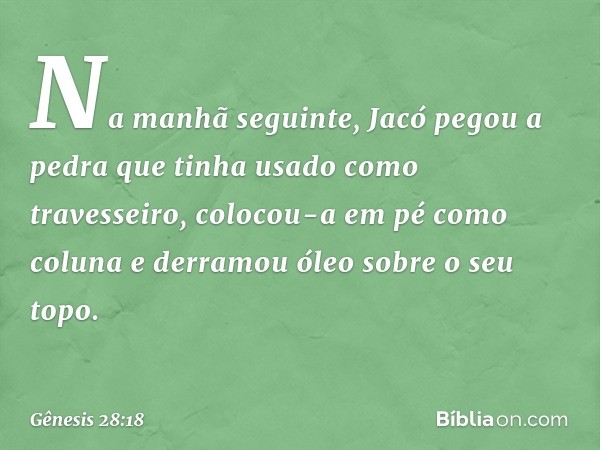 Na manhã seguinte, Jacó pegou a pedra que tinha usado como travesseiro, colocou-a em pé como coluna e derramou óleo sobre o seu topo. -- Gênesis 28:18