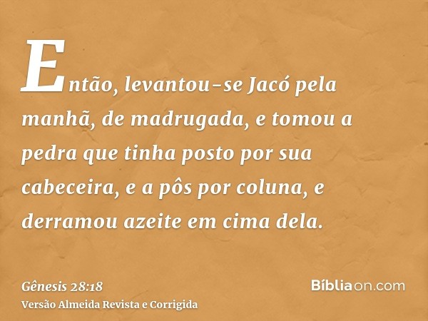 Então, levantou-se Jacó pela manhã, de madrugada, e tomou a pedra que tinha posto por sua cabeceira, e a pôs por coluna, e derramou azeite em cima dela.