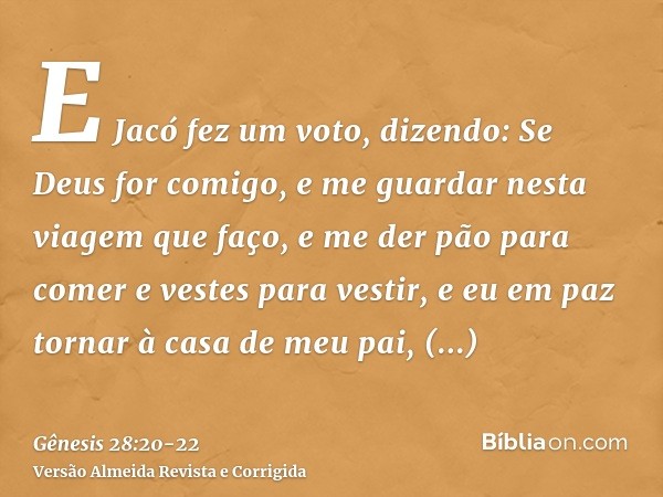 E Jacó fez um voto, dizendo: Se Deus for comigo, e me guardar nesta viagem que faço, e me der pão para comer e vestes para vestir,e eu em paz tornar à casa de m