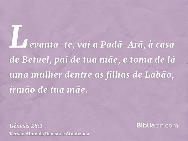 Levanta-te, vai a Padã-Arã, à casa de Betuel, pai de tua mãe, e toma de lá uma mulher dentre as filhas de Labão, irmão de tua mãe.