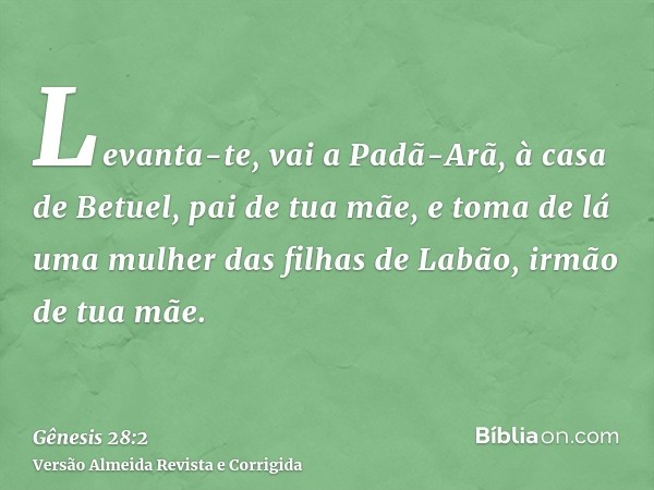 Levanta-te, vai a Padã-Arã, à casa de Betuel, pai de tua mãe, e toma de lá uma mulher das filhas de Labão, irmão de tua mãe.