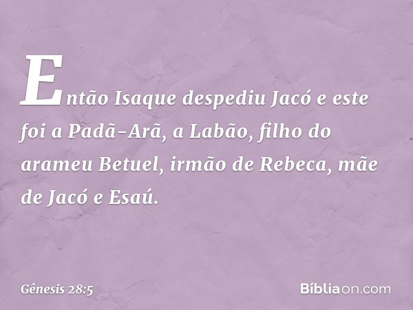 Então Isaque despediu Jacó e este foi a Padã-Arã, a Labão, filho do arameu Betuel, irmão de Rebeca, mãe de Jacó e Esaú. -- Gênesis 28:5