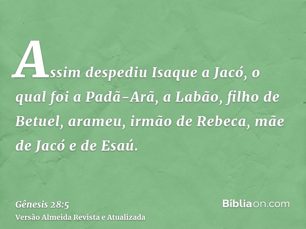 Assim despediu Isaque a Jacó, o qual foi a Padã-Arã, a Labão, filho de Betuel, arameu, irmão de Rebeca, mãe de Jacó e de Esaú.