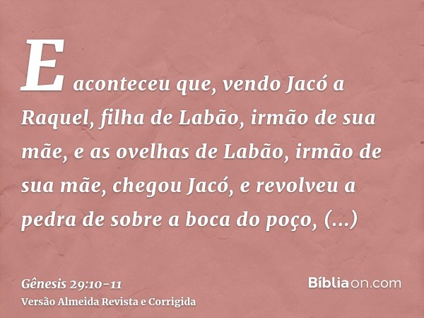 E aconteceu que, vendo Jacó a Raquel, filha de Labão, irmão de sua mãe, e as ovelhas de Labão, irmão de sua mãe, chegou Jacó, e revolveu a pedra de sobre a boca