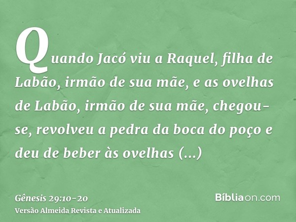 Quando Jacó viu a Raquel, filha de Labão, irmão de sua mãe, e as ovelhas de Labão, irmão de sua mãe, chegou-se, revolveu a pedra da boca do poço e deu de beber