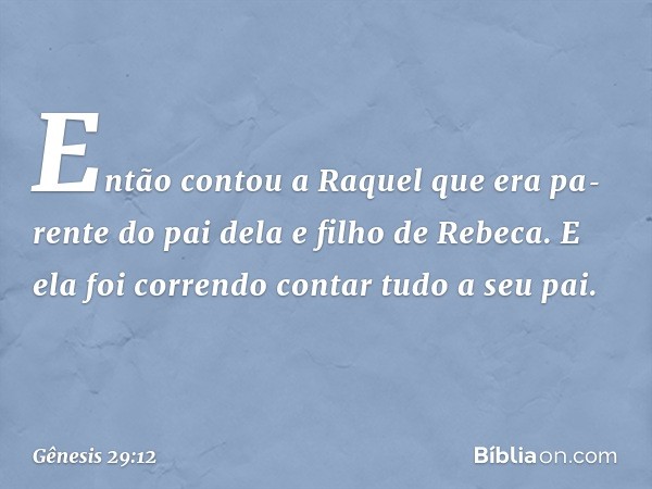 Então contou a Raquel que era pa­rente do pai dela e filho de Rebeca. E ela foi correndo contar tudo a seu pai. -- Gênesis 29:12