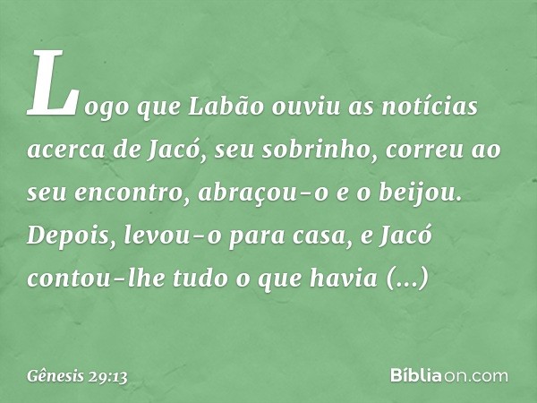 Logo que Labão ouviu as notícias acerca de Jacó, seu sobrinho, correu ao seu encontro, abraçou-o e o beijou. Depois, levou-o para casa, e Jacó contou-lhe tudo o