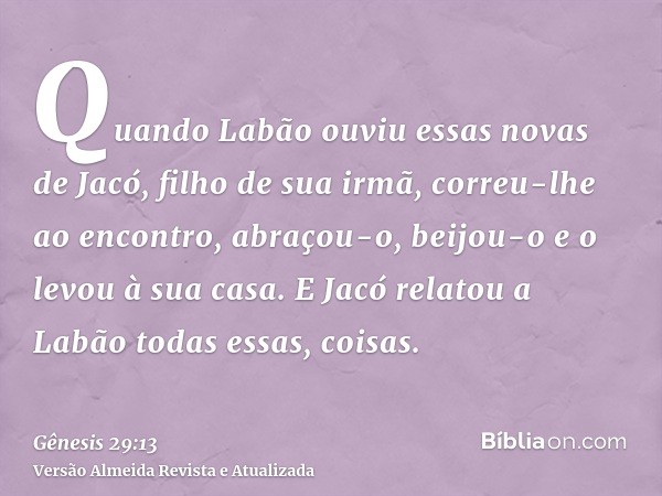 Quando Labão ouviu essas novas de Jacó, filho de sua irmã, correu-lhe ao encontro, abraçou-o, beijou-o e o levou à sua casa. E Jacó relatou a Labão todas essas,