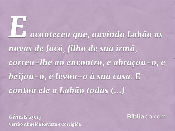 E aconteceu que, ouvindo Labão as novas de Jacó, filho de sua irmã, correu-lhe ao encontro, e abraçou-o, e beijou-o, e levou-o à sua casa. E contou ele a Labão 